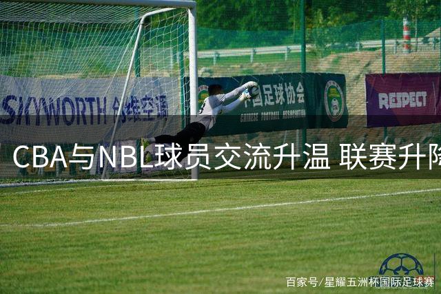 CBA与NBL球员交流升温 联赛升降级机制激活转会市场